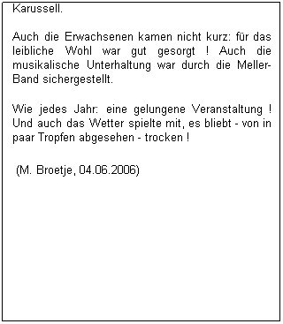 Textfeld: Wie auch in den Jahren zuvor hat der F�rderverein der Feuerwehr Glessen auch dieses Jahr wieder ihr "Waldfest" veranstaltet. Einer der h�chsten "Feiertage" in Glessen ! 

F�r die Kinder war f�r tolle Unterhaltung gesorgt: H�pfburg, Rutsche, Eisenbahn, Wasser-Schie�en, Karussell. 

Auch die Erwachsenen kamen nicht kurz: f�r das leibliche Wohl war gut gesorgt ! Auch die musikalische Unterhaltung war durch die Meller-Band sichergestellt. 

Wie jedes Jahr: eine gelungene Veranstaltung ! Und auch das Wetter spielte mit, es bliebt - von in paar Tropfen abgesehen - trocken !
&nbsp;(M. Broetje, 04.06.2006) 
